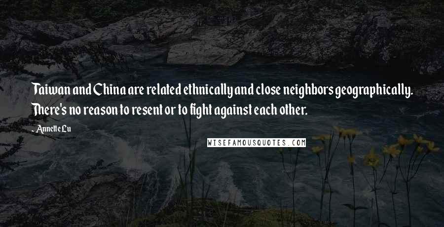 Annette Lu Quotes: Taiwan and China are related ethnically and close neighbors geographically. There's no reason to resent or to fight against each other.