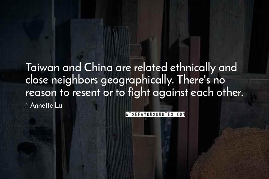 Annette Lu Quotes: Taiwan and China are related ethnically and close neighbors geographically. There's no reason to resent or to fight against each other.