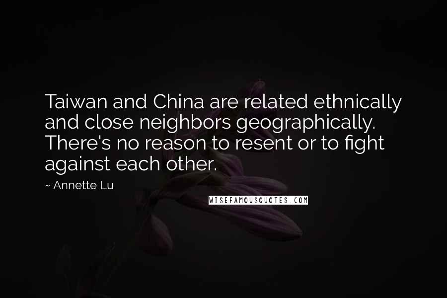 Annette Lu Quotes: Taiwan and China are related ethnically and close neighbors geographically. There's no reason to resent or to fight against each other.