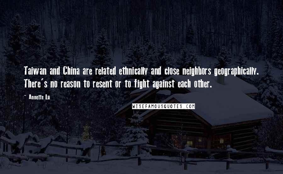 Annette Lu Quotes: Taiwan and China are related ethnically and close neighbors geographically. There's no reason to resent or to fight against each other.