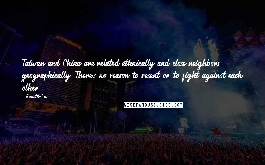 Annette Lu Quotes: Taiwan and China are related ethnically and close neighbors geographically. There's no reason to resent or to fight against each other.