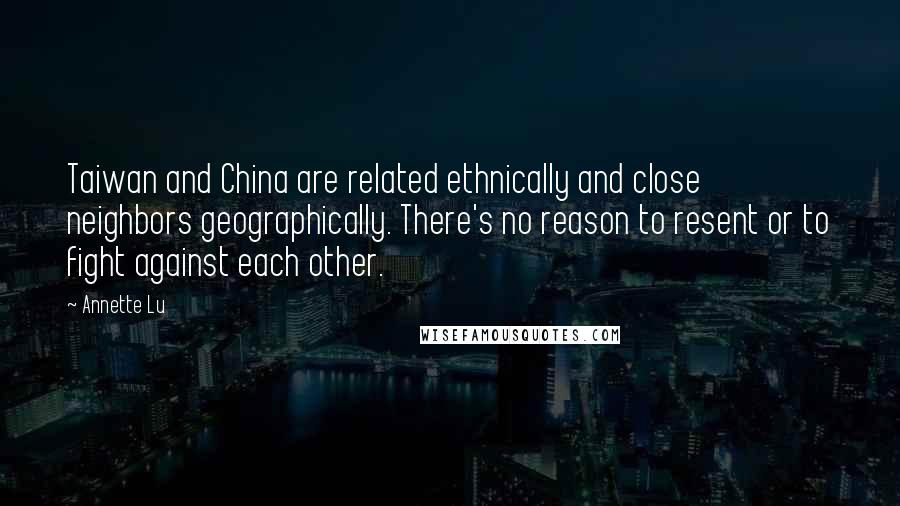 Annette Lu Quotes: Taiwan and China are related ethnically and close neighbors geographically. There's no reason to resent or to fight against each other.