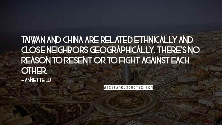 Annette Lu Quotes: Taiwan and China are related ethnically and close neighbors geographically. There's no reason to resent or to fight against each other.