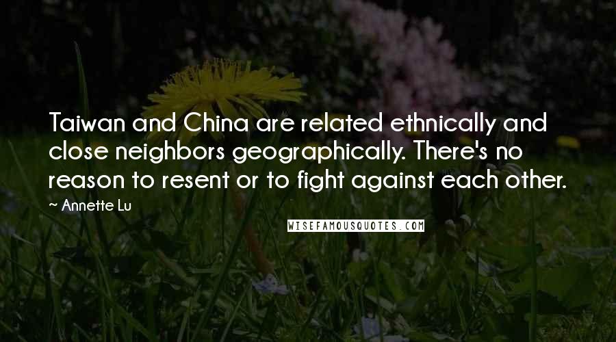 Annette Lu Quotes: Taiwan and China are related ethnically and close neighbors geographically. There's no reason to resent or to fight against each other.