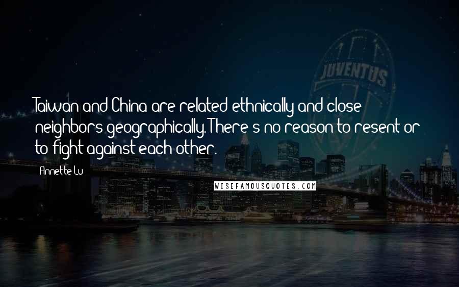 Annette Lu Quotes: Taiwan and China are related ethnically and close neighbors geographically. There's no reason to resent or to fight against each other.