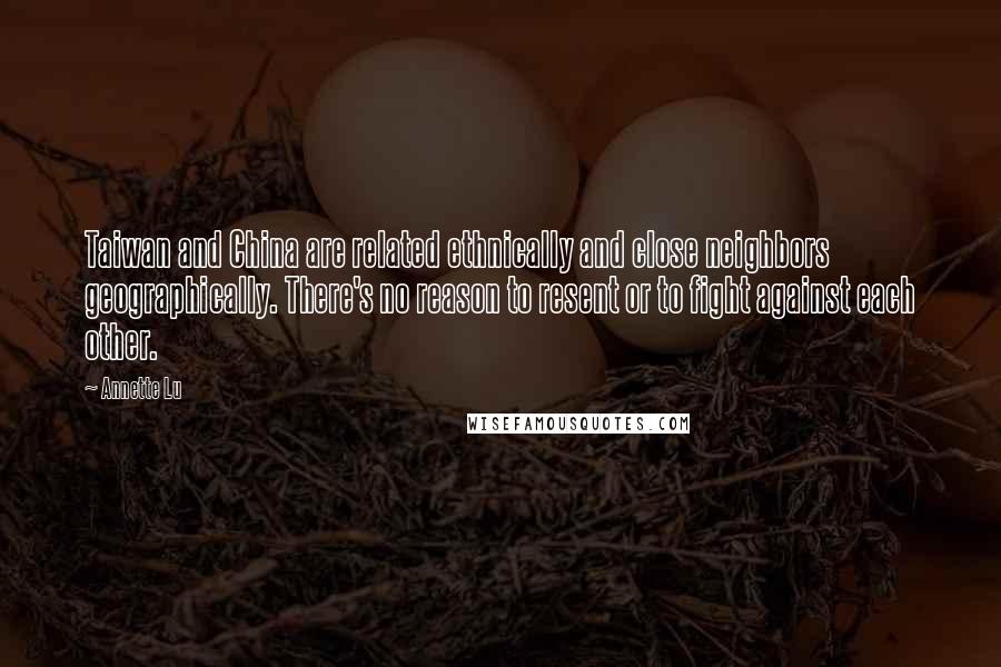 Annette Lu Quotes: Taiwan and China are related ethnically and close neighbors geographically. There's no reason to resent or to fight against each other.