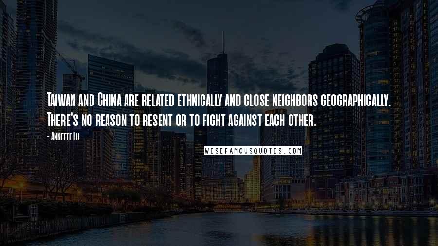 Annette Lu Quotes: Taiwan and China are related ethnically and close neighbors geographically. There's no reason to resent or to fight against each other.