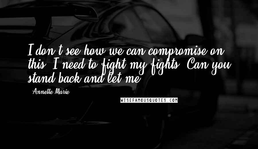 Annette Marie Quotes: I don't see how we can compromise on this. I need to fight my fights. Can you stand back and let me?