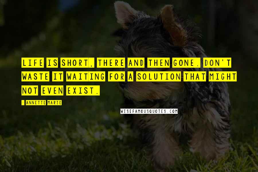 Annette Marie Quotes: Life is short, there and then gone. Don't waste it waiting for a solution that might not even exist.