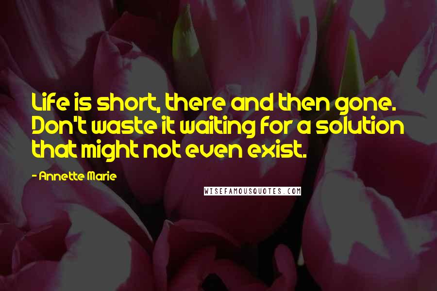 Annette Marie Quotes: Life is short, there and then gone. Don't waste it waiting for a solution that might not even exist.