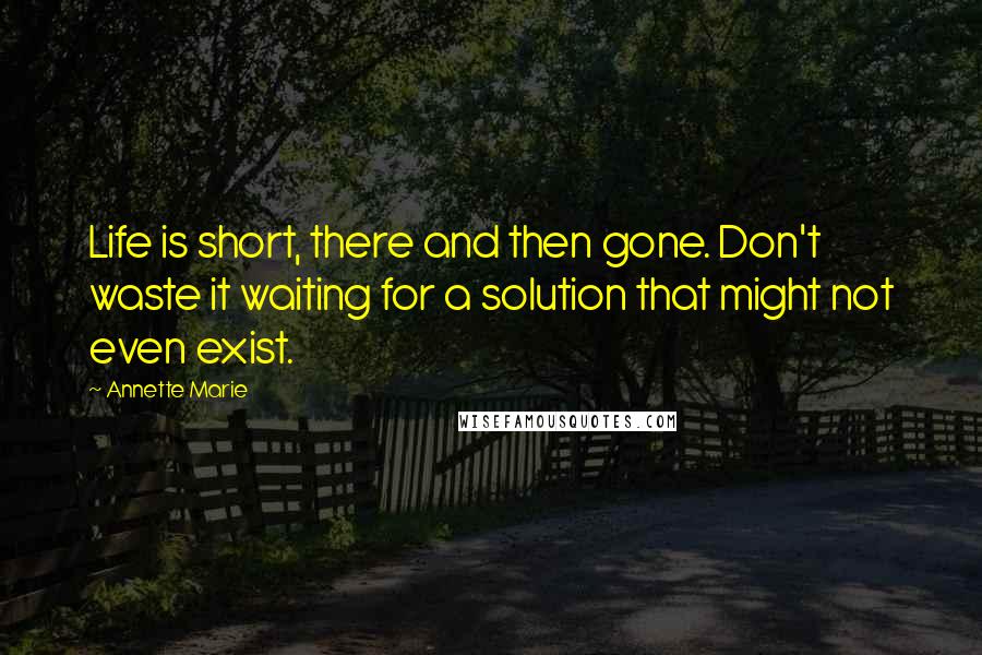 Annette Marie Quotes: Life is short, there and then gone. Don't waste it waiting for a solution that might not even exist.