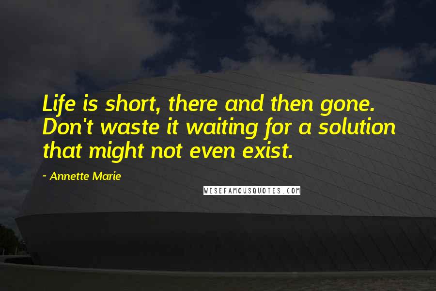Annette Marie Quotes: Life is short, there and then gone. Don't waste it waiting for a solution that might not even exist.