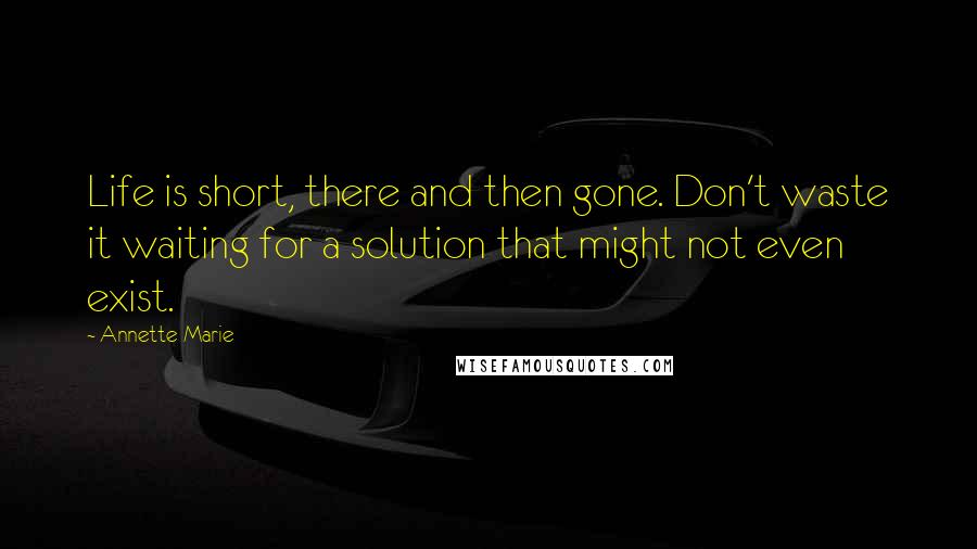 Annette Marie Quotes: Life is short, there and then gone. Don't waste it waiting for a solution that might not even exist.