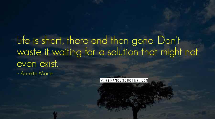 Annette Marie Quotes: Life is short, there and then gone. Don't waste it waiting for a solution that might not even exist.