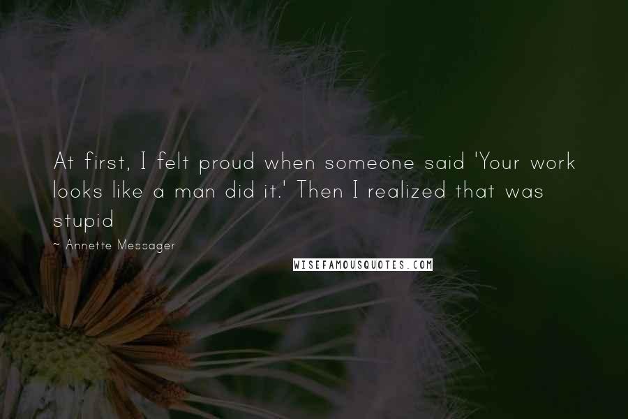 Annette Messager Quotes: At first, I felt proud when someone said 'Your work looks like a man did it.' Then I realized that was stupid