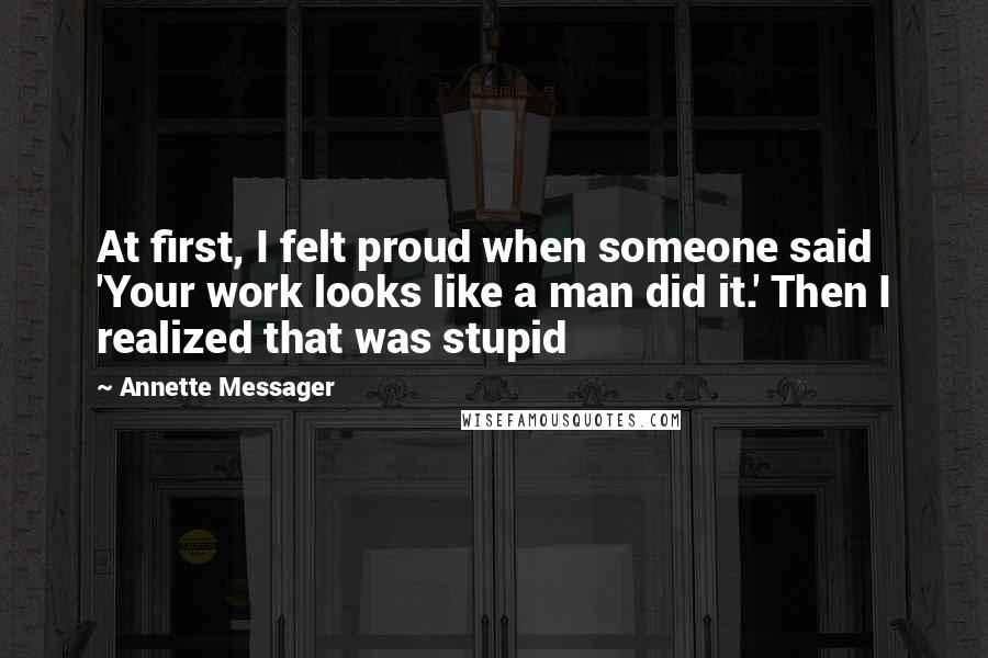 Annette Messager Quotes: At first, I felt proud when someone said 'Your work looks like a man did it.' Then I realized that was stupid