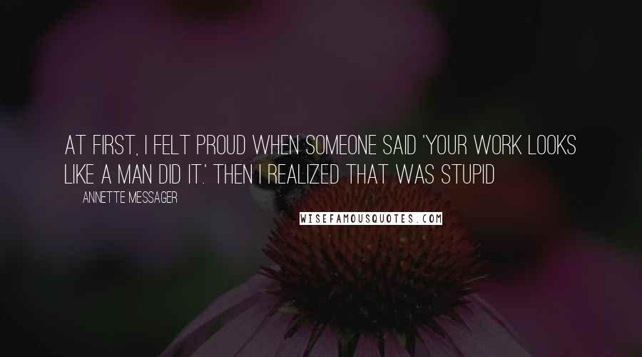 Annette Messager Quotes: At first, I felt proud when someone said 'Your work looks like a man did it.' Then I realized that was stupid