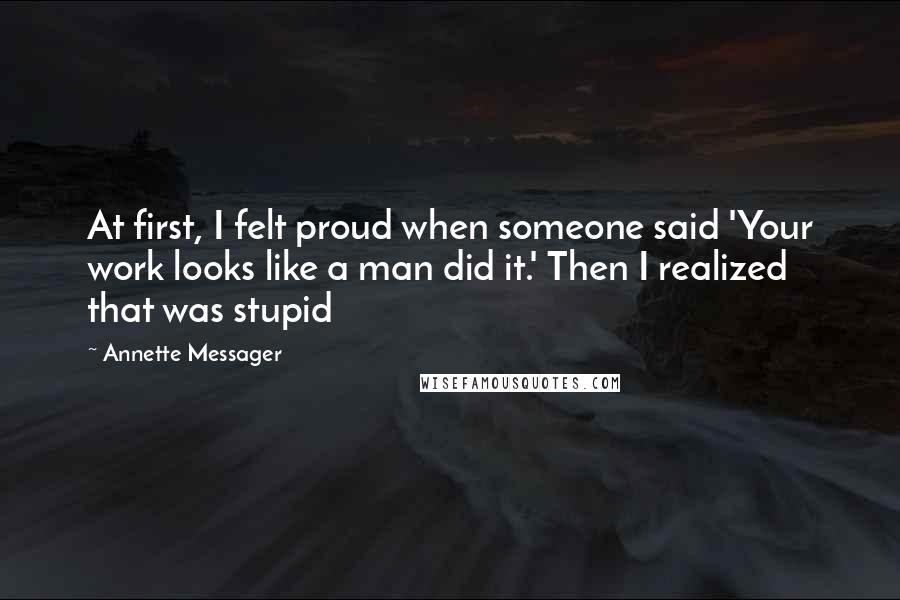 Annette Messager Quotes: At first, I felt proud when someone said 'Your work looks like a man did it.' Then I realized that was stupid