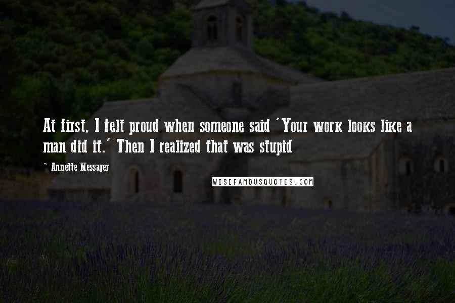 Annette Messager Quotes: At first, I felt proud when someone said 'Your work looks like a man did it.' Then I realized that was stupid