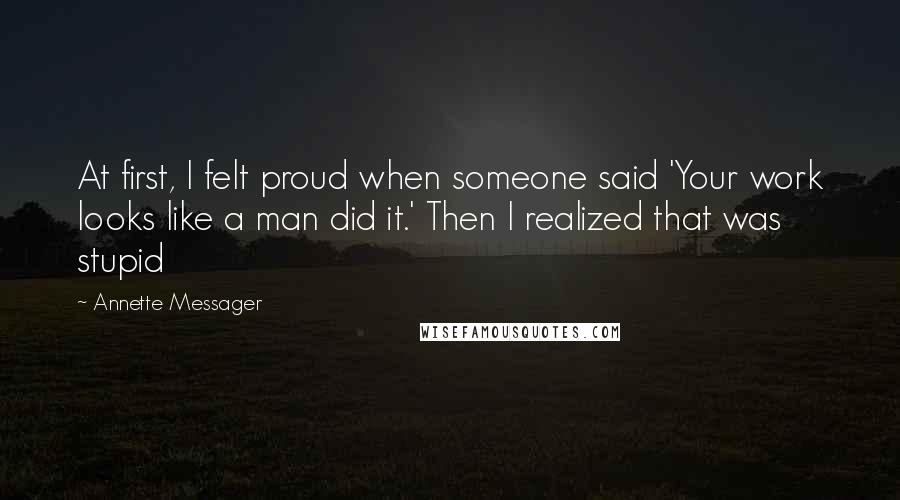 Annette Messager Quotes: At first, I felt proud when someone said 'Your work looks like a man did it.' Then I realized that was stupid