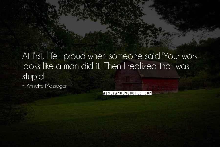 Annette Messager Quotes: At first, I felt proud when someone said 'Your work looks like a man did it.' Then I realized that was stupid