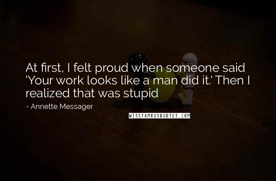 Annette Messager Quotes: At first, I felt proud when someone said 'Your work looks like a man did it.' Then I realized that was stupid