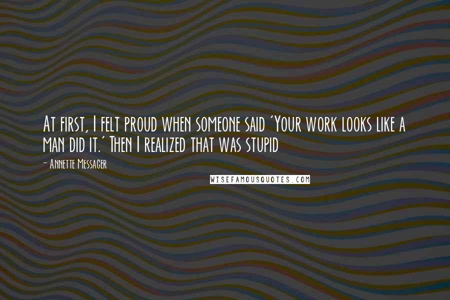 Annette Messager Quotes: At first, I felt proud when someone said 'Your work looks like a man did it.' Then I realized that was stupid