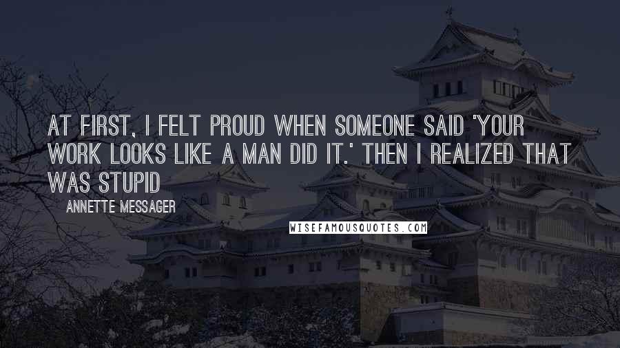 Annette Messager Quotes: At first, I felt proud when someone said 'Your work looks like a man did it.' Then I realized that was stupid