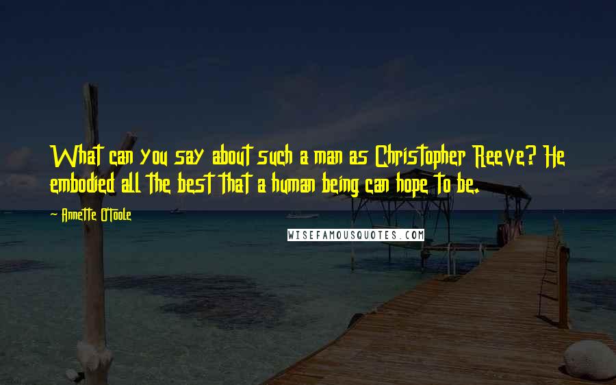 Annette O'Toole Quotes: What can you say about such a man as Christopher Reeve? He embodied all the best that a human being can hope to be.