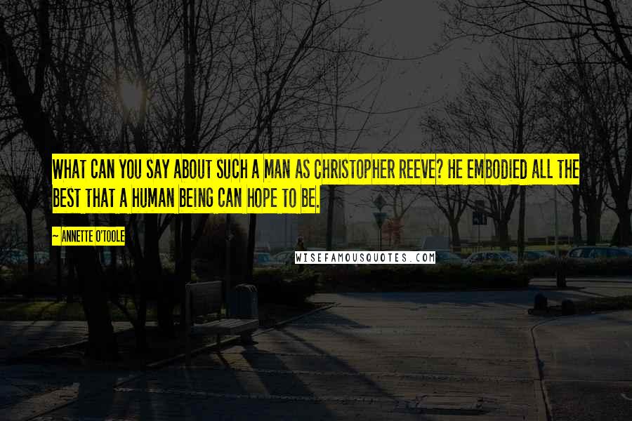 Annette O'Toole Quotes: What can you say about such a man as Christopher Reeve? He embodied all the best that a human being can hope to be.