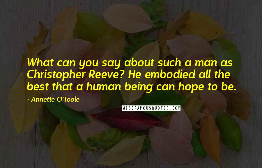 Annette O'Toole Quotes: What can you say about such a man as Christopher Reeve? He embodied all the best that a human being can hope to be.