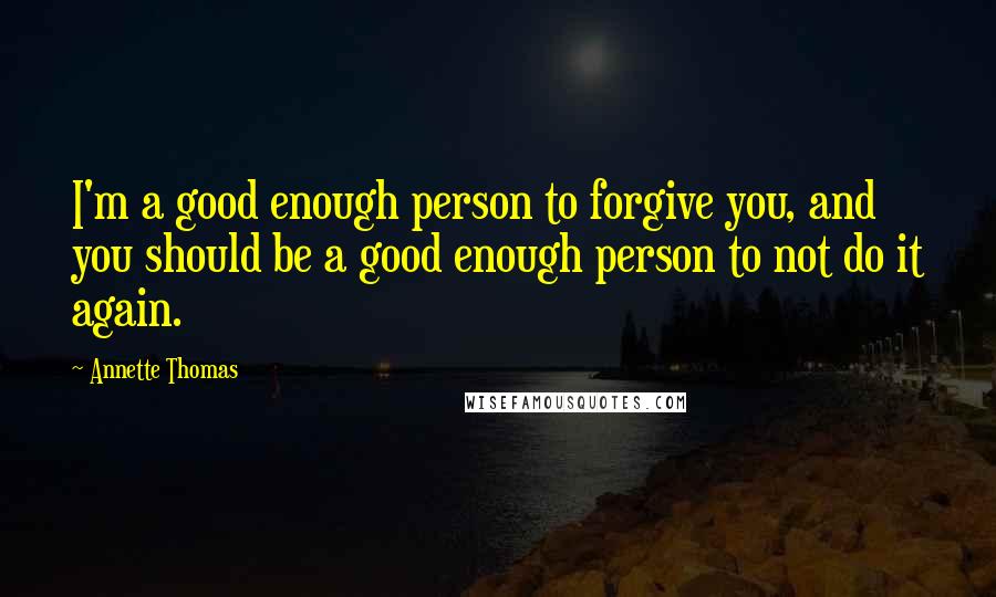 Annette Thomas Quotes: I'm a good enough person to forgive you, and you should be a good enough person to not do it again.
