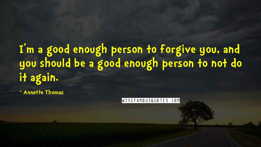 Annette Thomas Quotes: I'm a good enough person to forgive you, and you should be a good enough person to not do it again.