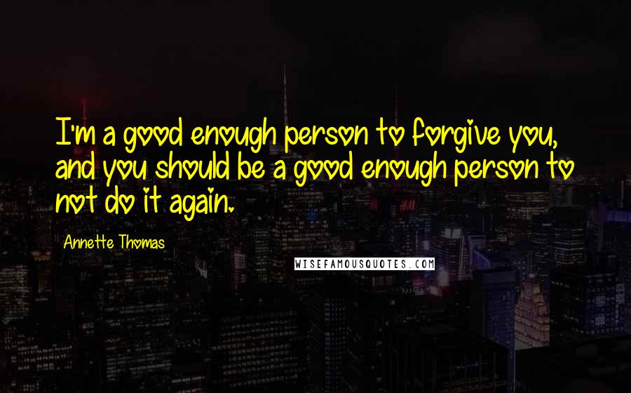 Annette Thomas Quotes: I'm a good enough person to forgive you, and you should be a good enough person to not do it again.