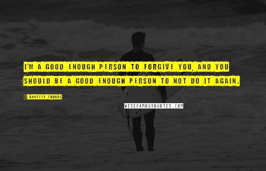 Annette Thomas Quotes: I'm a good enough person to forgive you, and you should be a good enough person to not do it again.