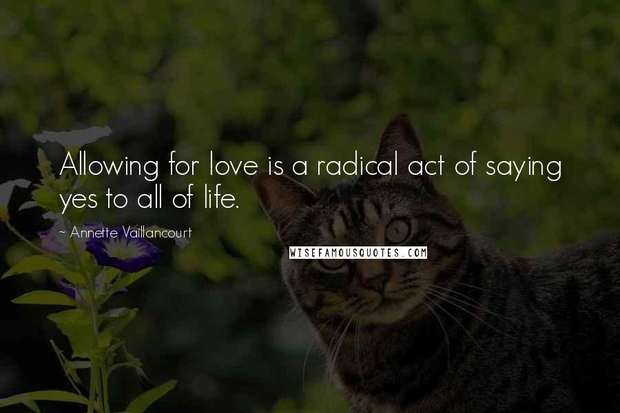 Annette Vaillancourt Quotes: Allowing for love is a radical act of saying yes to all of life.