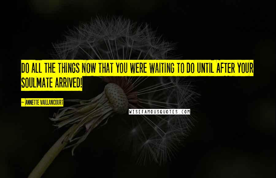 Annette Vaillancourt Quotes: Do all the things NOW that you were waiting to do until AFTER your SoulMate arrived!