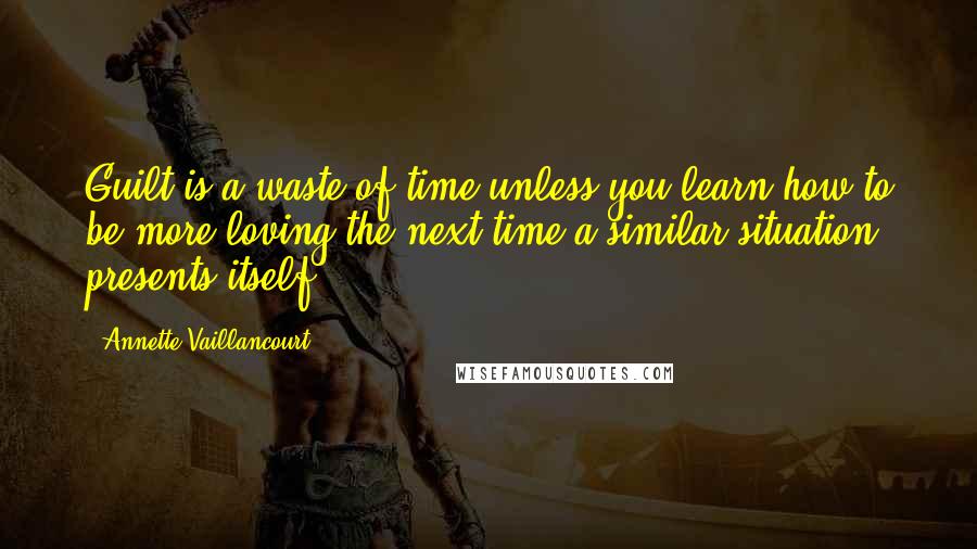 Annette Vaillancourt Quotes: Guilt is a waste of time unless you learn how to be more loving the next time a similar situation presents itself.