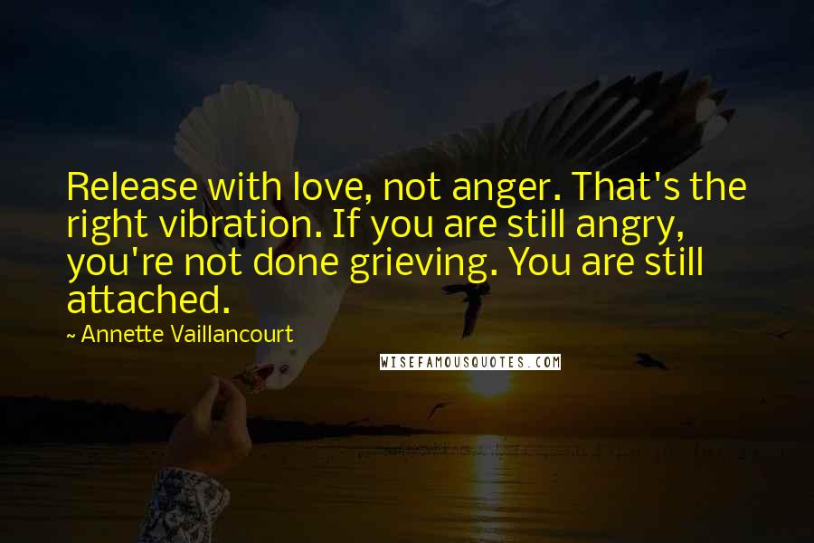 Annette Vaillancourt Quotes: Release with love, not anger. That's the right vibration. If you are still angry, you're not done grieving. You are still attached.
