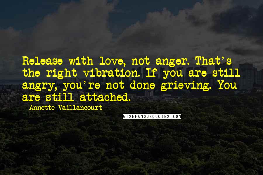 Annette Vaillancourt Quotes: Release with love, not anger. That's the right vibration. If you are still angry, you're not done grieving. You are still attached.