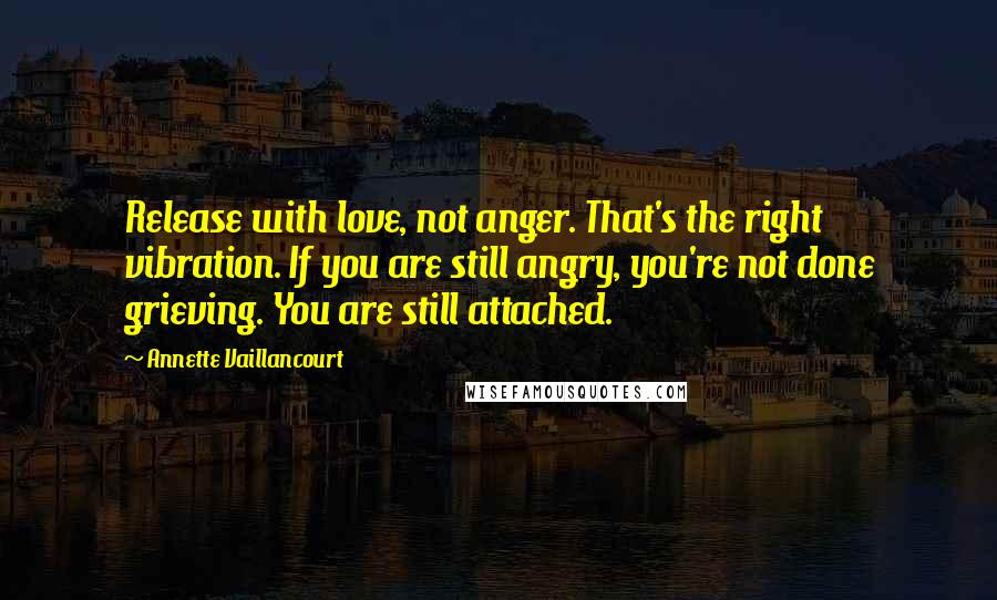 Annette Vaillancourt Quotes: Release with love, not anger. That's the right vibration. If you are still angry, you're not done grieving. You are still attached.