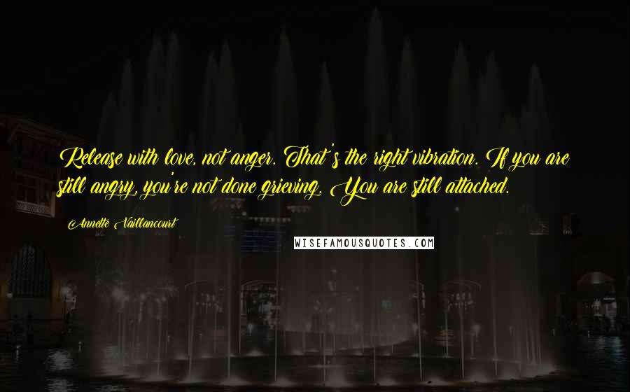 Annette Vaillancourt Quotes: Release with love, not anger. That's the right vibration. If you are still angry, you're not done grieving. You are still attached.