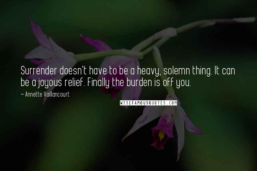 Annette Vaillancourt Quotes: Surrender doesn't have to be a heavy, solemn thing. It can be a joyous relief. Finally the burden is off you.