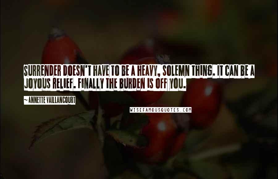 Annette Vaillancourt Quotes: Surrender doesn't have to be a heavy, solemn thing. It can be a joyous relief. Finally the burden is off you.