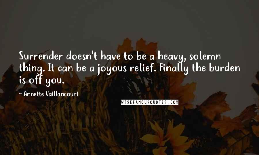 Annette Vaillancourt Quotes: Surrender doesn't have to be a heavy, solemn thing. It can be a joyous relief. Finally the burden is off you.