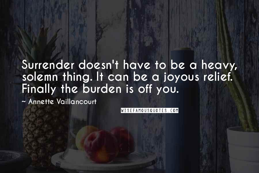 Annette Vaillancourt Quotes: Surrender doesn't have to be a heavy, solemn thing. It can be a joyous relief. Finally the burden is off you.