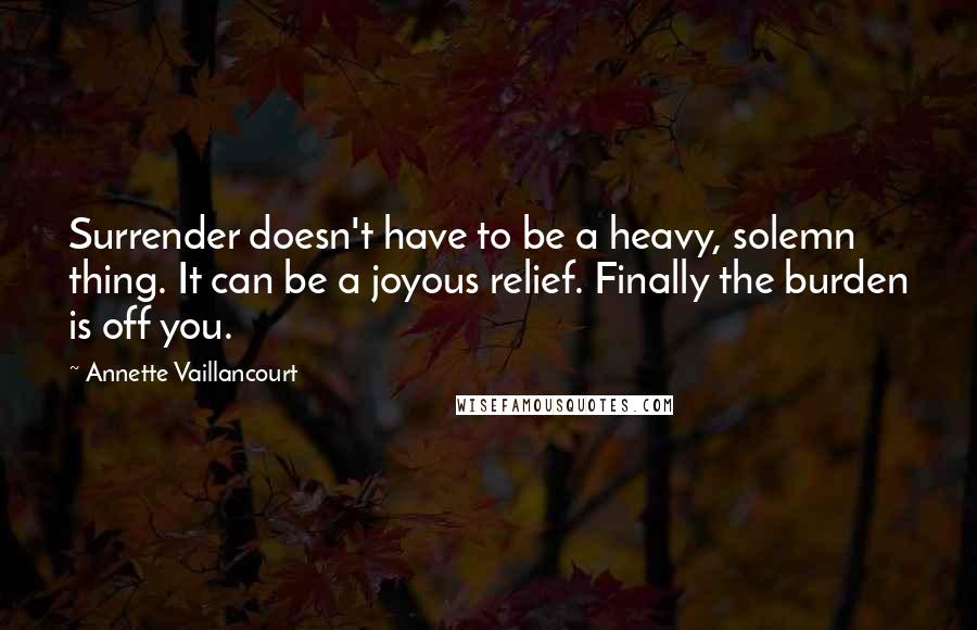 Annette Vaillancourt Quotes: Surrender doesn't have to be a heavy, solemn thing. It can be a joyous relief. Finally the burden is off you.