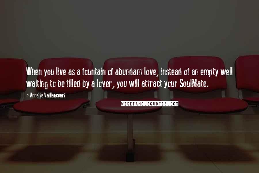 Annette Vaillancourt Quotes: When you live as a fountain of abundant love, instead of an empty well waiting to be filled by a lover, you will attract your SoulMate.