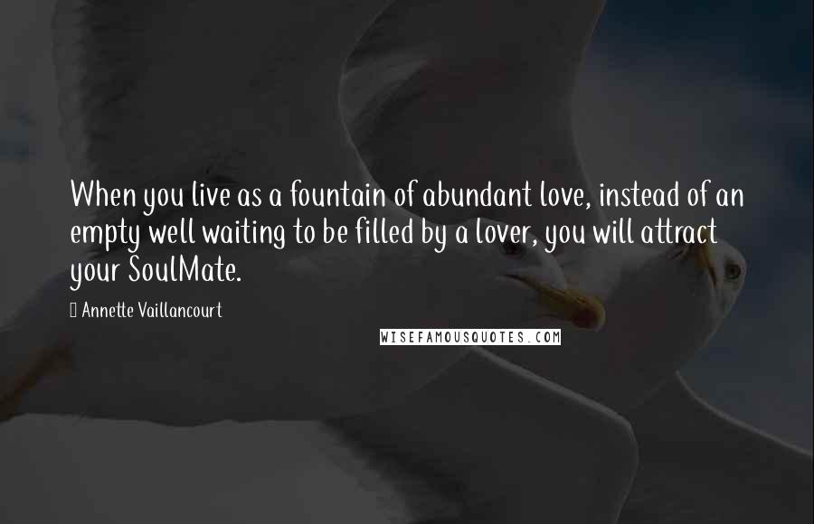 Annette Vaillancourt Quotes: When you live as a fountain of abundant love, instead of an empty well waiting to be filled by a lover, you will attract your SoulMate.