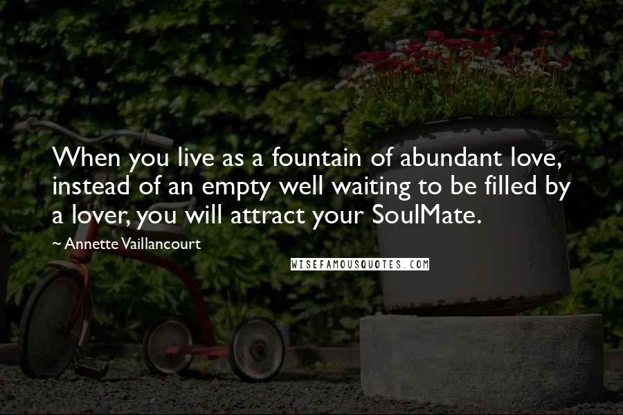 Annette Vaillancourt Quotes: When you live as a fountain of abundant love, instead of an empty well waiting to be filled by a lover, you will attract your SoulMate.